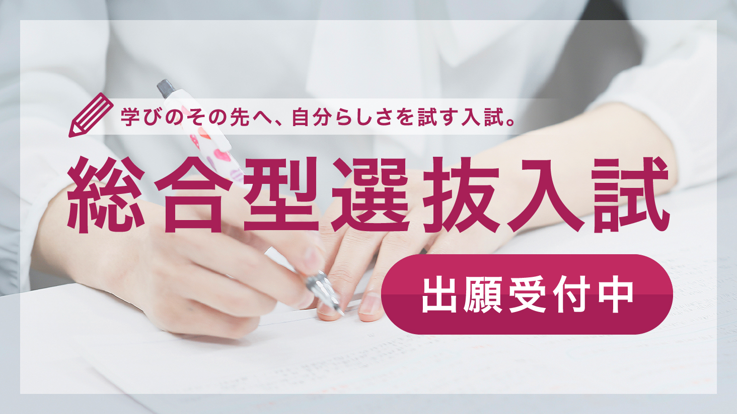 学びのその先へ、自分らしさを試す入試。総合型選抜入試 出願受付中